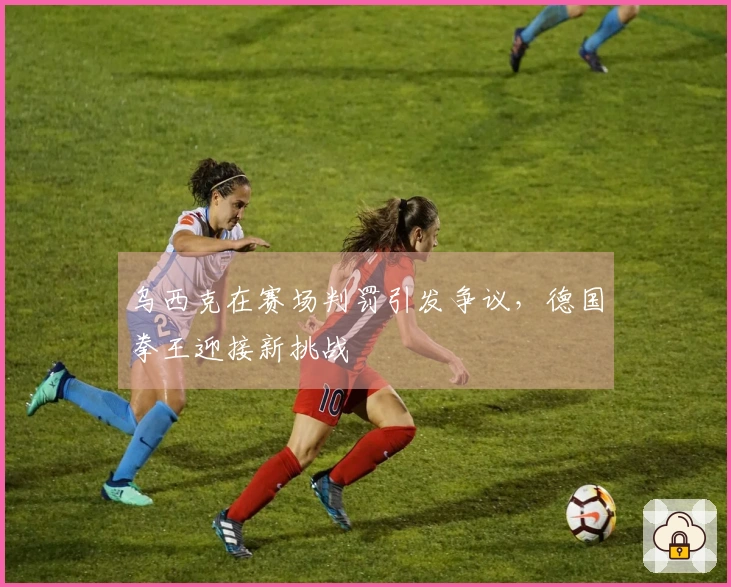 乌西克在赛场判罚引发争议，德国拳王迎接新挑战