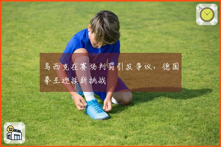 乌西克在赛场判罚引发争议，德国拳王迎接新挑战